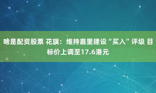啥是配资股票 花旗：维持嘉里建设“买入”评级 目标价上调至17.6港元