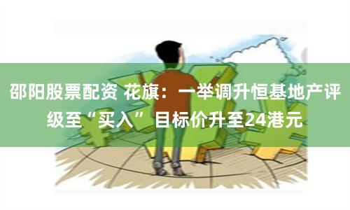 邵阳股票配资 花旗：一举调升恒基地产评级至“买入” 目标价升至24港元