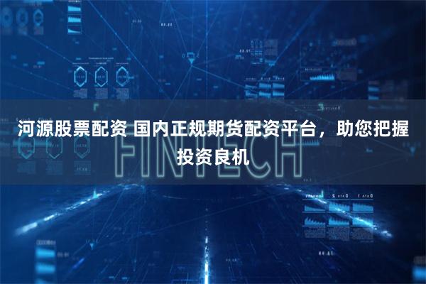 河源股票配资 国内正规期货配资平台，助您把握投资良机