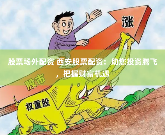 股票场外配资 西安股票配资：助您投资腾飞，把握财富机遇