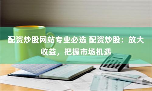 配资炒股网站专业必选 配资炒股：放大收益，把握市场机遇