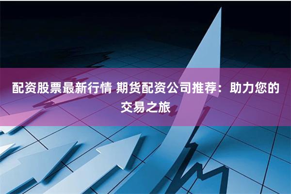 配资股票最新行情 期货配资公司推荐：助力您的交易之旅