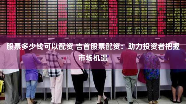 股票多少钱可以配资 吉首股票配资：助力投资者把握市场机遇