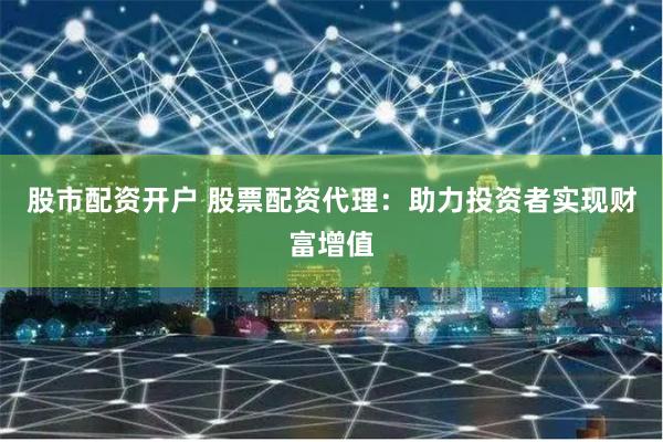 股市配资开户 股票配资代理：助力投资者实现财富增值