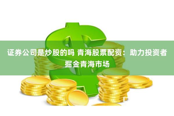 证券公司是炒股的吗 青海股票配资：助力投资者掘金青海市场