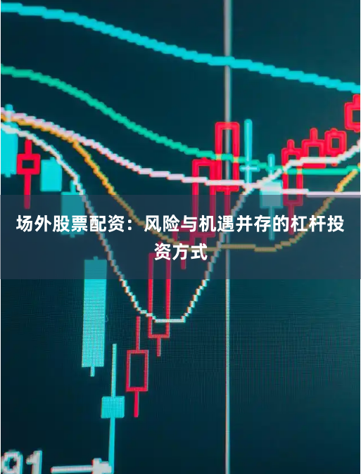 场外股票配资：风险与机遇并存的杠杆投资方式